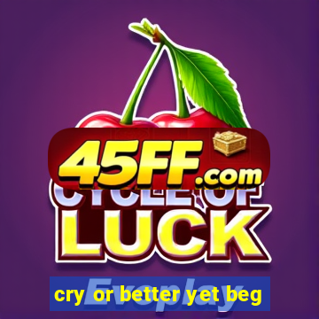 cry or better yet beg